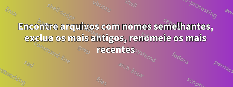 Encontre arquivos com nomes semelhantes, exclua os mais antigos, renomeie os mais recentes