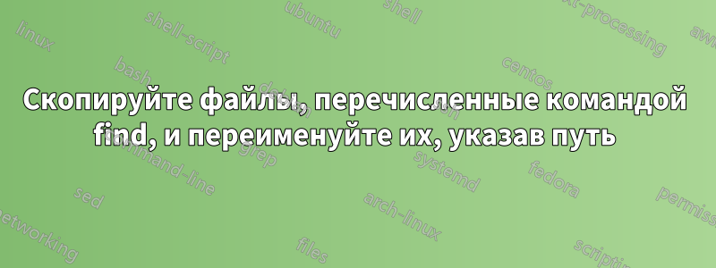 Скопируйте файлы, перечисленные командой find, и переименуйте их, указав путь