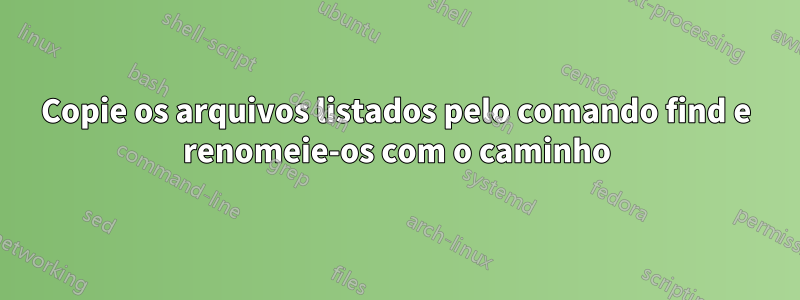 Copie os arquivos listados pelo comando find e renomeie-os com o caminho