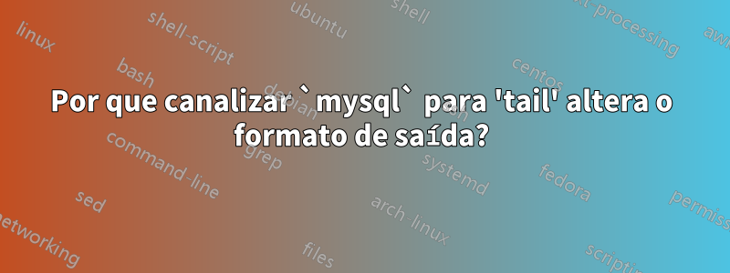 Por que canalizar `mysql` para 'tail' altera o formato de saída?