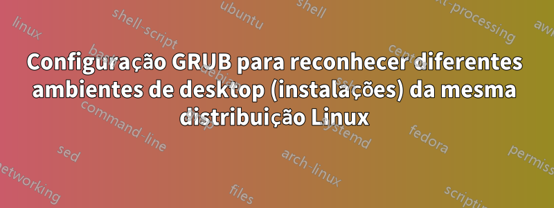 Configuração GRUB para reconhecer diferentes ambientes de desktop (instalações) da mesma distribuição Linux