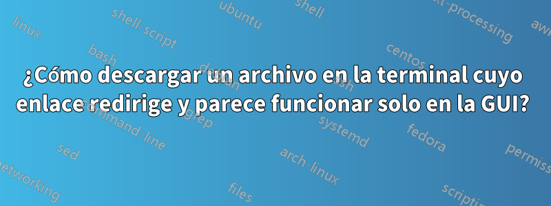 ¿Cómo descargar un archivo en la terminal cuyo enlace redirige y parece funcionar solo en la GUI?