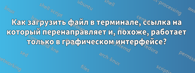 Как загрузить файл в терминале, ссылка на который перенаправляет и, похоже, работает только в графическом интерфейсе?