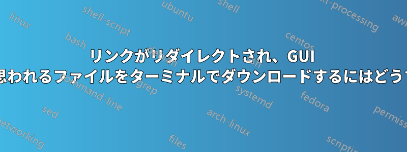 リンクがリダイレクトされ、GUI でのみ機能すると思われるファイルをターミナルでダウンロードするにはどうすればよいですか?