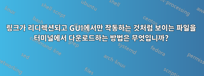 링크가 리디렉션되고 GUI에서만 작동하는 것처럼 보이는 파일을 터미널에서 다운로드하는 방법은 무엇입니까?