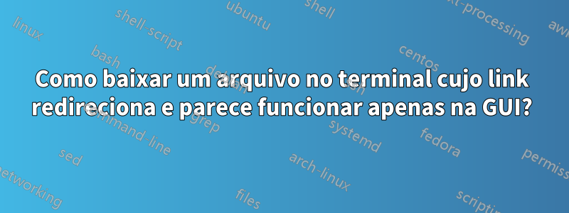 Como baixar um arquivo no terminal cujo link redireciona e parece funcionar apenas na GUI?