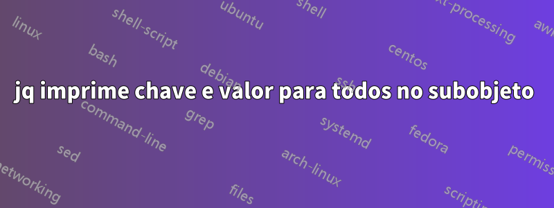 jq imprime chave e valor para todos no subobjeto