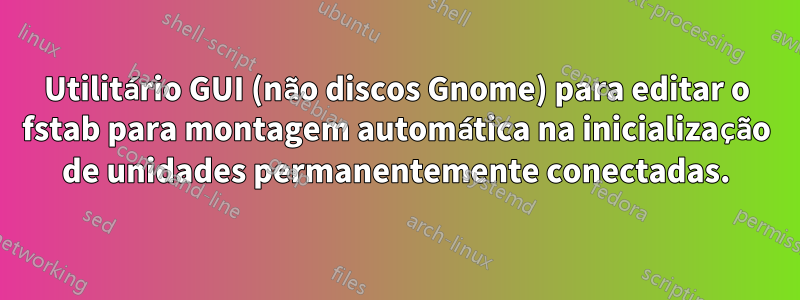 Utilitário GUI (não discos Gnome) para editar o fstab para montagem automática na inicialização de unidades permanentemente conectadas.