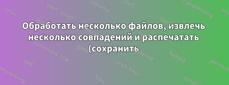 Обработать несколько файлов, извлечь несколько совпадений и распечатать (сохранить) в файл