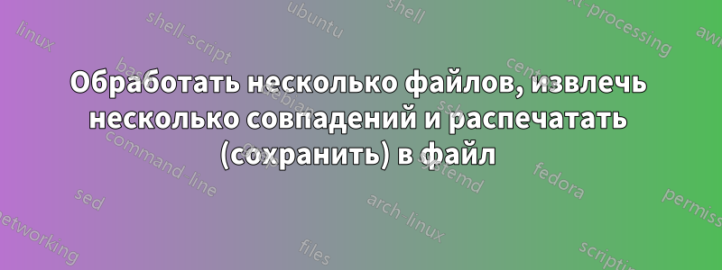 Обработать несколько файлов, извлечь несколько совпадений и распечатать (сохранить) в файл