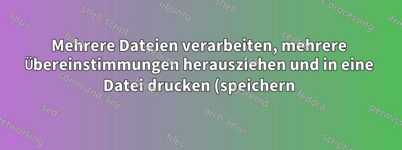Mehrere Dateien verarbeiten, mehrere Übereinstimmungen herausziehen und in eine Datei drucken (speichern)