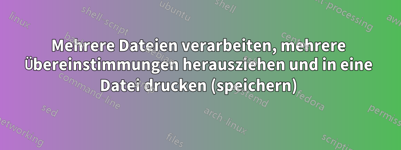 Mehrere Dateien verarbeiten, mehrere Übereinstimmungen herausziehen und in eine Datei drucken (speichern)