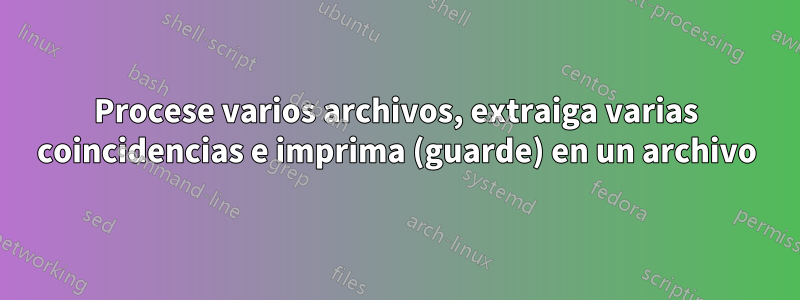 Procese varios archivos, extraiga varias coincidencias e imprima (guarde) en un archivo