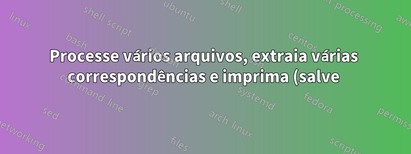 Processe vários arquivos, extraia várias correspondências e imprima (salve) em um arquivo