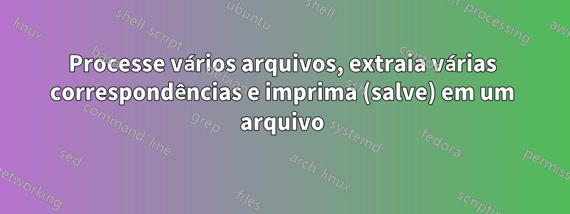 Processe vários arquivos, extraia várias correspondências e imprima (salve) em um arquivo