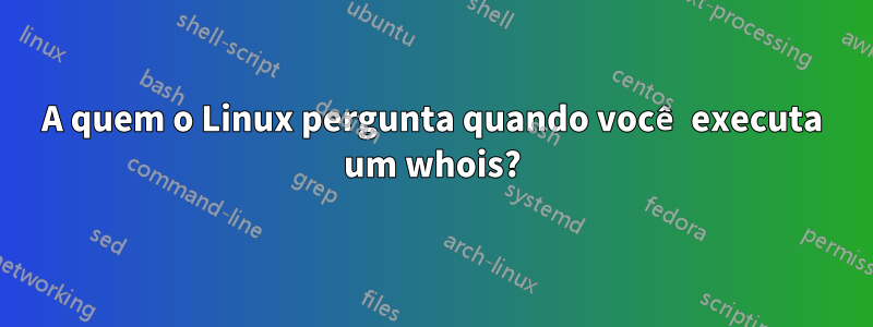 A quem o Linux pergunta quando você executa um whois?