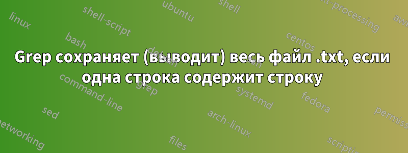 Grep сохраняет (выводит) весь файл .txt, если одна строка содержит строку