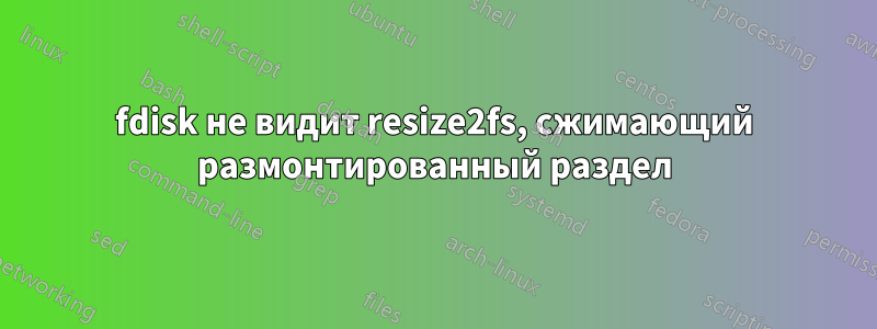 fdisk не видит resize2fs, сжимающий размонтированный раздел