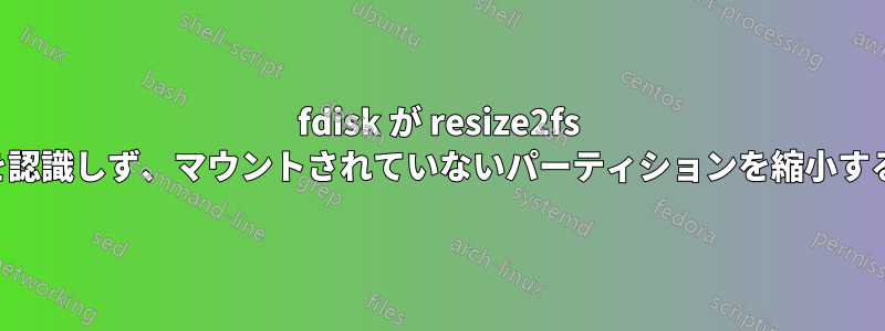 fdisk が resize2fs を認識しず、マウントされていないパーティションを縮小する