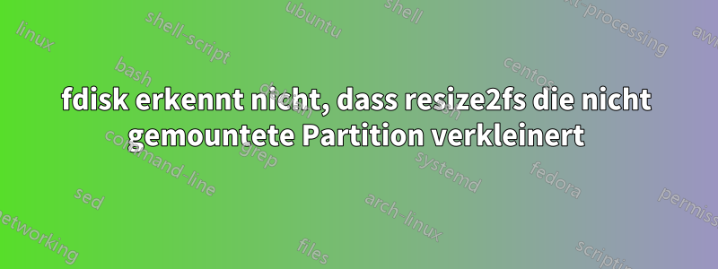 fdisk erkennt nicht, dass resize2fs die nicht gemountete Partition verkleinert