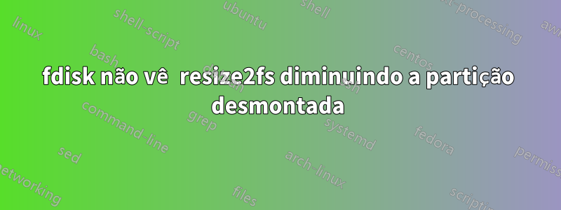 fdisk não vê resize2fs diminuindo a partição desmontada