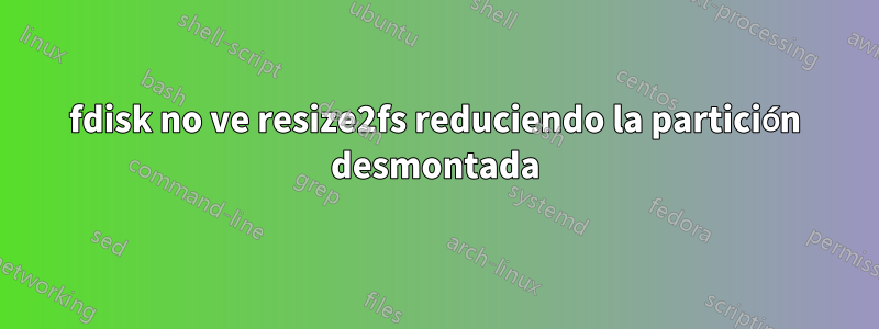 fdisk no ve resize2fs reduciendo la partición desmontada