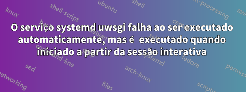 O serviço systemd uwsgi falha ao ser executado automaticamente, mas é executado quando iniciado a partir da sessão interativa