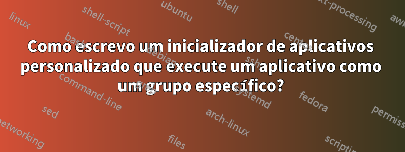 Como escrevo um inicializador de aplicativos personalizado que execute um aplicativo como um grupo específico?