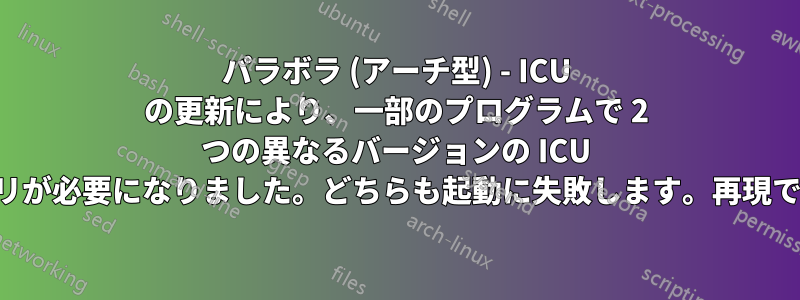 パラボラ (アーチ型) - ICU の更新により、一部のプログラムで 2 つの異なるバージョンの ICU ライブラリが必要になりました。どちらも起動に失敗します。再現できません