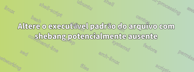 Altere o executável padrão do arquivo com shebang potencialmente ausente