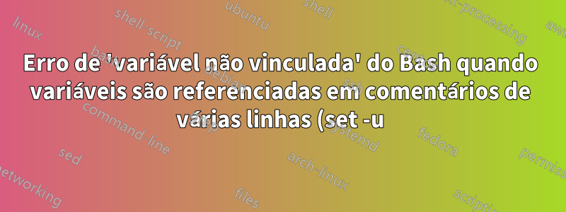 Erro de 'variável não vinculada' do Bash quando variáveis são referenciadas em comentários de várias linhas (set -u)