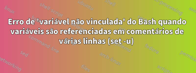 Erro de 'variável não vinculada' do Bash quando variáveis ​​​​são referenciadas em comentários de várias linhas (set -u) 