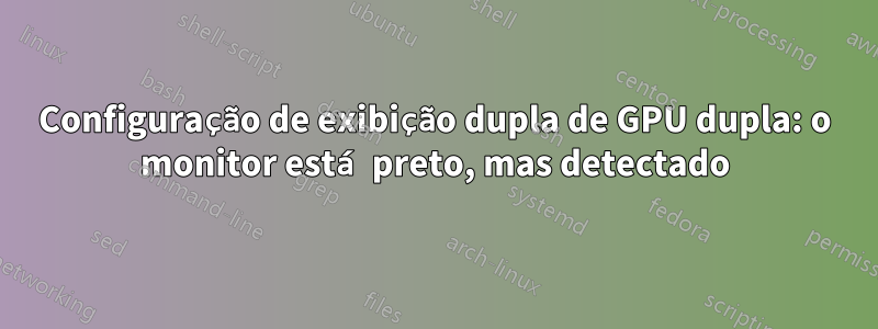 Configuração de exibição dupla de GPU dupla: o monitor está preto, mas detectado