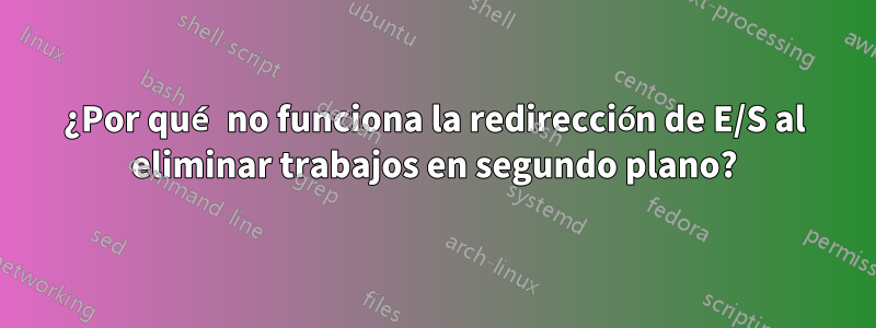 ¿Por qué no funciona la redirección de E/S al eliminar trabajos en segundo plano?