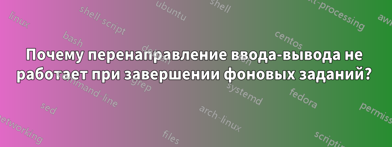 Почему перенаправление ввода-вывода не работает при завершении фоновых заданий?