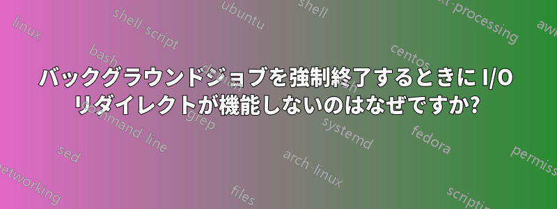 バックグラウンドジョブを強制終了するときに I/O リダイレクトが機能しないのはなぜですか?