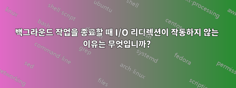 백그라운드 작업을 종료할 때 I/O 리디렉션이 작동하지 않는 이유는 무엇입니까?