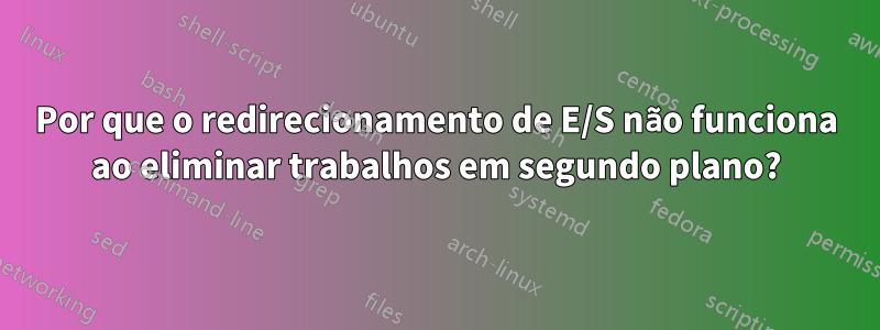 Por que o redirecionamento de E/S não funciona ao eliminar trabalhos em segundo plano?