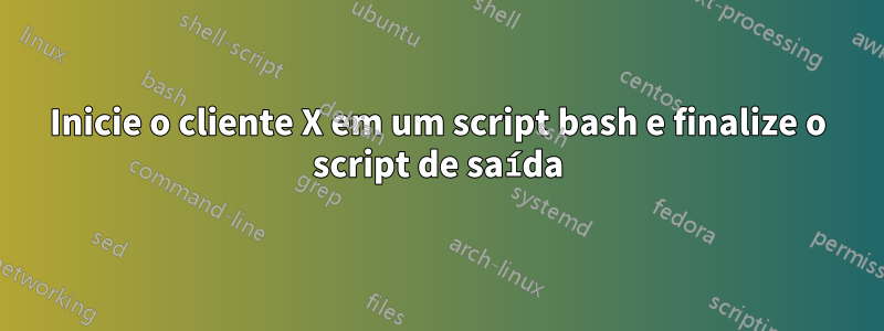 Inicie o cliente X em um script bash e finalize o script de saída