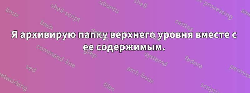 Я архивирую папку верхнего уровня вместе с ее содержимым.