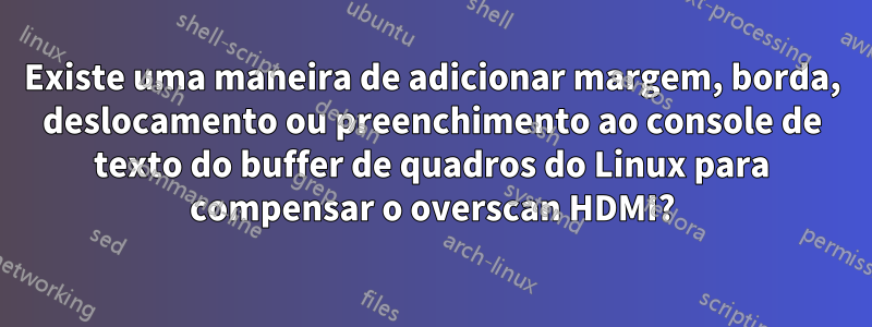 Existe uma maneira de adicionar margem, borda, deslocamento ou preenchimento ao console de texto do buffer de quadros do Linux para compensar o overscan HDMI?