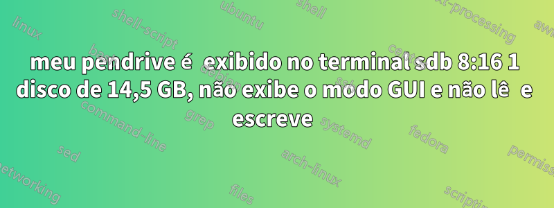 meu pendrive é exibido no terminal sdb 8:16 1 disco de 14,5 GB, não exibe o modo GUI e não lê e escreve 