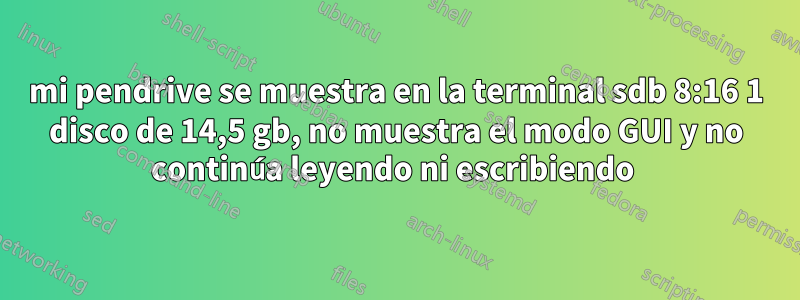 mi pendrive se muestra en la terminal sdb 8:16 1 disco de 14,5 gb, no muestra el modo GUI y no continúa leyendo ni escribiendo 