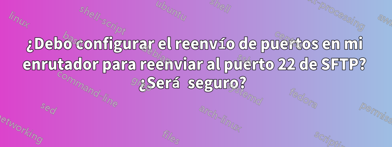 ¿Debo configurar el reenvío de puertos en mi enrutador para reenviar al puerto 22 de SFTP? ¿Será seguro? 