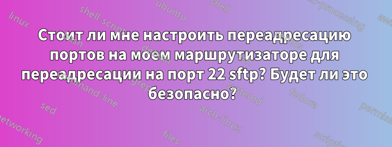 Стоит ли мне настроить переадресацию портов на моем маршрутизаторе для переадресации на порт 22 sftp? Будет ли это безопасно? 