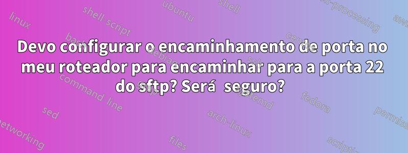 Devo configurar o encaminhamento de porta no meu roteador para encaminhar para a porta 22 do sftp? Será seguro? 