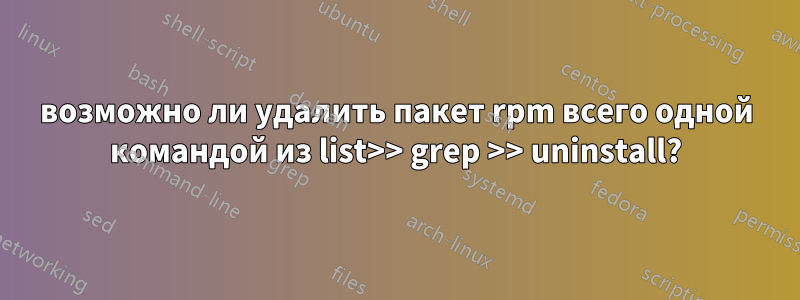 возможно ли удалить пакет rpm всего одной командой из list>> grep >> uninstall?