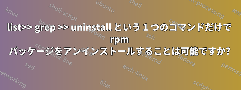 list>> grep >> uninstall という 1 つのコマンドだけで rpm パッケージをアンインストールすることは可能ですか?