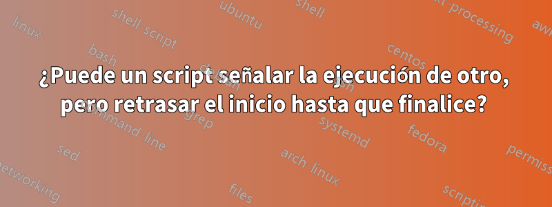 ¿Puede un script señalar la ejecución de otro, pero retrasar el inicio hasta que finalice?