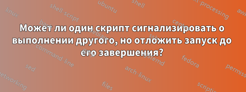 Может ли один скрипт сигнализировать о выполнении другого, но отложить запуск до его завершения?